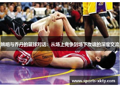 姚明与乔丹的篮球对话：从场上竞争到场下友谊的深度交流